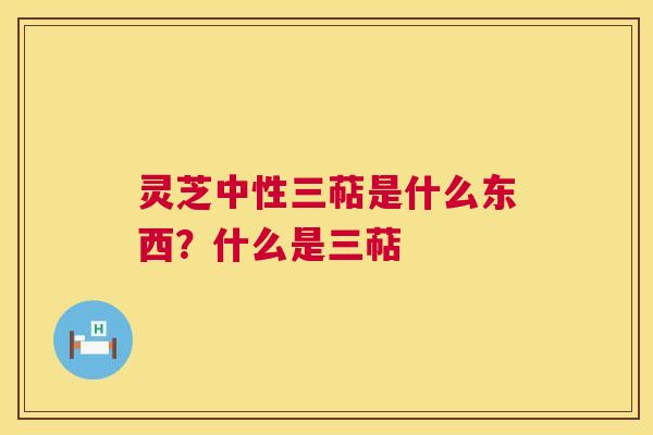 灵芝中性三萜是什么东西？什么是三萜  第1张