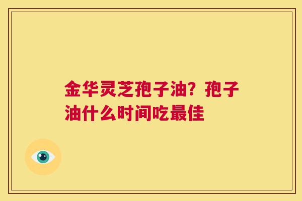 金华灵芝孢子油?孢子油什么时间吃最佳 第1张 金华灵芝孢子油?孢子油什么时间吃最佳 第1张