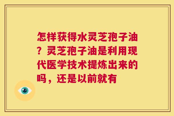 怎样获得水灵芝孢子油？灵芝孢子油是利用现代医学技术提炼出来的吗，还是以前就有  第1张