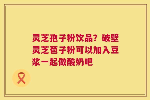 灵芝孢子粉饮品?破壁灵芝苞子粉可以加入豆浆一起做酸奶吧 第1张 灵芝孢子粉饮品?破壁灵芝苞子粉可以加入豆浆一起做酸奶吧 第1张