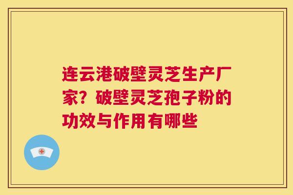 连云港破壁灵芝生产厂家？破壁灵芝孢子粉的功效与作用有哪些  第1张