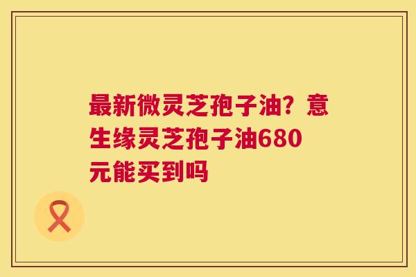 最新微灵芝孢子油？意生缘灵芝孢子油680元能买到吗  第1张