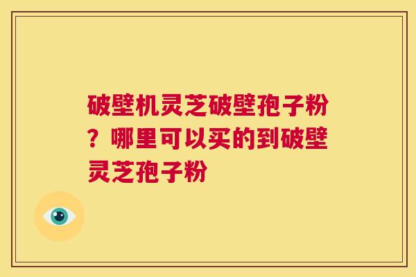 破壁机灵芝破壁孢子粉？哪里可以买的到破壁灵芝孢子粉  第1张