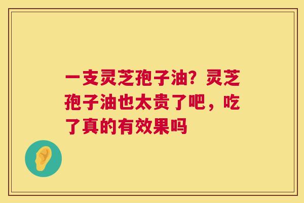 一支灵芝孢子油?灵芝孢子油也太贵了吧,吃了真的有效果吗 第1张 一支灵芝孢子油?灵芝孢子油也太贵了吧,吃了真的有效果吗 第1张