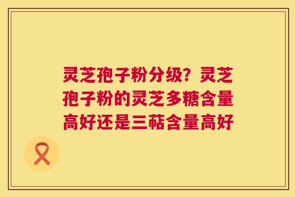 灵芝孢子粉分级?灵芝孢子粉的灵芝多糖含量高好还是三萜含量高好 第1张 灵芝孢子粉分级?灵芝孢子粉的灵芝多糖含量高好还是三萜含量高好 第1张