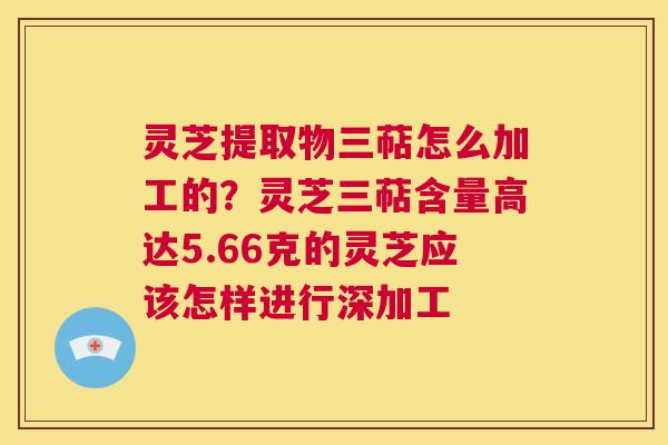 灵芝提取物三萜怎么加工的？灵芝三萜含量高达5.66克的灵芝应该怎样进行深加工  第1张