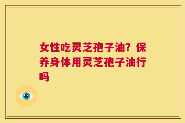 女性吃灵芝孢子油?保养身体用灵芝孢子油行吗 第1张 女性吃灵芝孢子油?保养身体用灵芝孢子油行吗 第1张