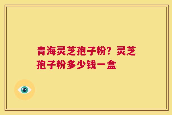 青海灵芝孢子粉？灵芝孢子粉多少钱一盒  第1张