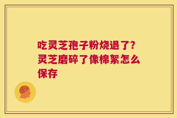 吃灵芝孢子粉烧退了?灵芝磨碎了像棉絮怎么保存 第1张 吃灵芝孢子粉烧退了?灵芝磨碎了像棉絮怎么保存 第1张