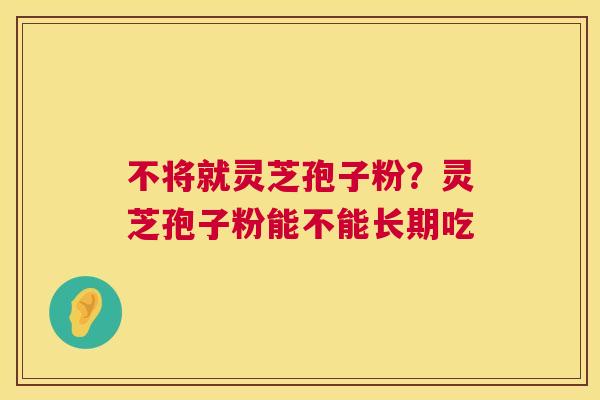 不将就灵芝孢子粉?灵芝孢子粉能不能长期吃 第1张 不将就灵芝孢子粉?灵芝孢子粉能不能长期吃 第1张