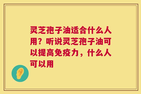 灵芝孢子油适合什么人用?听说灵芝孢子油可以提高免疫力,什么人可以用 第1张 灵芝孢子油适合什么人用?听说灵芝孢子油可以提高免疫力,什么人可以用 第1张