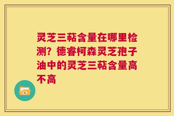 灵芝三萜含量在哪里检测？德睿柯森灵芝孢子油中的灵芝三萜含量高不高  第1张