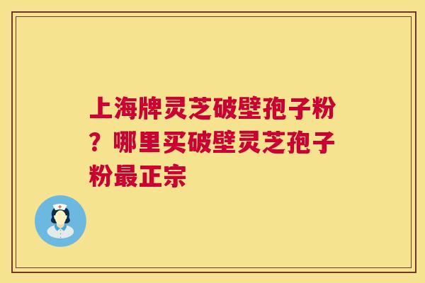 上海牌灵芝破壁孢子粉？哪里买破壁灵芝孢子粉最正宗  第1张