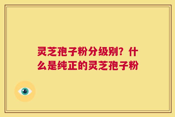 灵芝孢子粉分级别？什么是纯正的灵芝孢子粉  第1张