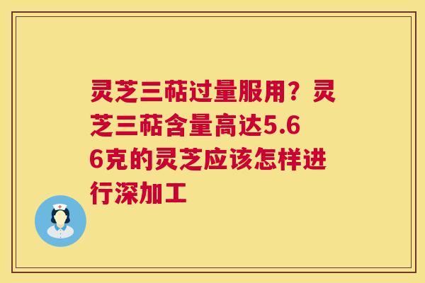 灵芝三萜过量服用？灵芝三萜含量高达5.66克的灵芝应该怎样进行深加工  第1张
