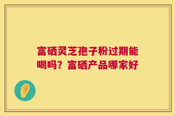 富硒灵芝孢子粉过期能喝吗?富硒产品哪家好 第1张 富硒灵芝孢子粉过期能喝吗?富硒产品哪家好 第1张