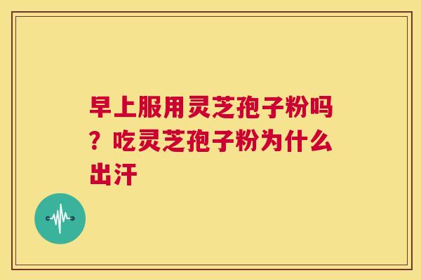 早上服用灵芝孢子粉吗？吃灵芝孢子粉为什么出汗  第1张