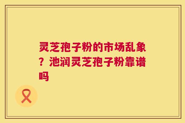 灵芝孢子粉的市场乱象?池润灵芝孢子粉靠谱吗 第1张 灵芝孢子粉的市场乱象?池润灵芝孢子粉靠谱吗 第1张