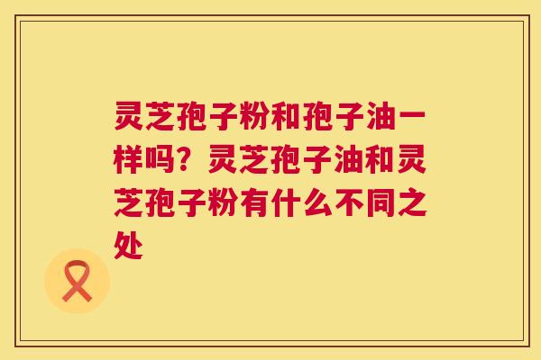 灵芝孢子粉和孢子油一样吗?灵芝孢子油和灵芝孢子粉有什么不同之处 第1张 灵芝孢子粉和孢子油一样吗?灵芝孢子油和灵芝孢子粉有什么不同之处 第1张