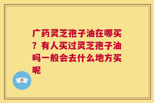 广药灵芝孢子油在哪买?有人买过灵芝孢子油吗一般会去什么地方买呢 第1张 广药灵芝孢子油在哪买?有人买过灵芝孢子油吗一般会去什么地方买呢 第1张