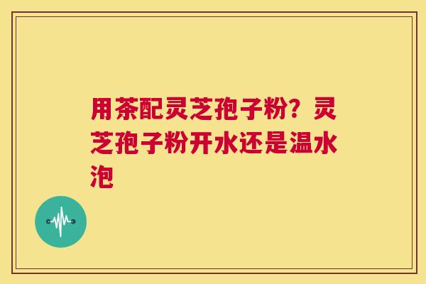 用茶配灵芝孢子粉?灵芝孢子粉开水还是温水泡 第1张 用茶配灵芝孢子粉?灵芝孢子粉开水还是温水泡 第1张