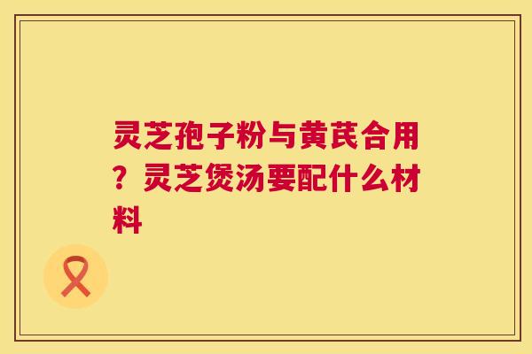 灵芝孢子粉与黄芪合用？灵芝煲汤要配什么材料  第1张