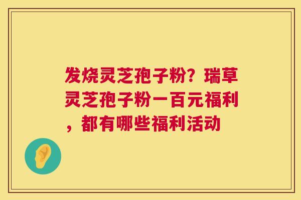 发烧灵芝孢子粉？瑞草灵芝孢子粉一百元福利，都有哪些福利活动  第1张
