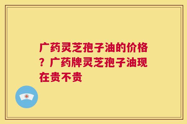 广药灵芝孢子油的价格?广药牌灵芝孢子油现在贵不贵 第1张 广药灵芝孢子油的价格?广药牌灵芝孢子油现在贵不贵 第1张