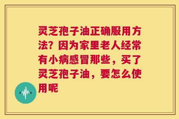灵芝孢子油正确服用方法?因为家里老人经常有小病感冒那些,买了灵芝孢子油,要怎么使用呢 第1张 灵芝孢子油正确服用方法?因为家里老人经常有小病感冒那些,买了灵芝孢子油,要怎么使用呢 第1张