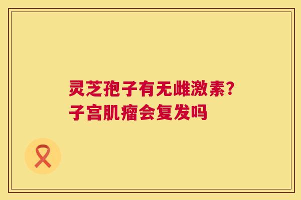灵芝孢子有无雌激素?子宫肌瘤会复发吗 第1张 灵芝孢子有无雌激素?子宫肌瘤会复发吗 第1张
