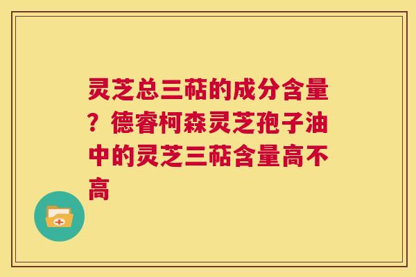灵芝总三萜的成分含量？德睿柯森灵芝孢子油中的灵芝三萜含量高不高  第1张