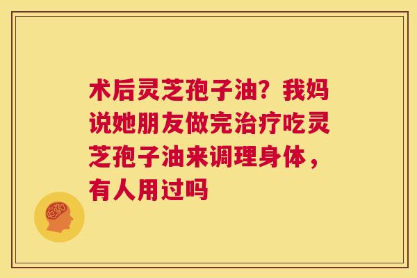 术后灵芝孢子油?我妈说她朋友做完治疗吃灵芝孢子油来调理身体,有人用过吗 第1张 术后灵芝孢子油?我妈说她朋友做完治疗吃灵芝孢子油来调理身体,有人用过吗 第1张