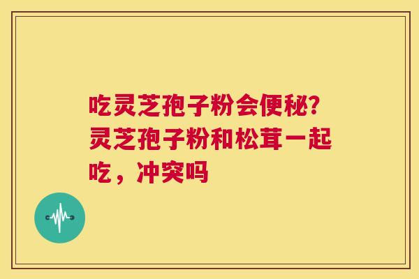 吃灵芝孢子粉会便秘?灵芝孢子粉和松茸一起吃,冲突吗 第1张 吃灵芝孢子粉会便秘?灵芝孢子粉和松茸一起吃,冲突吗 第1张