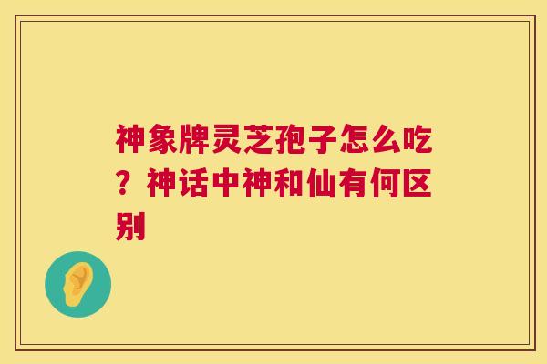 神象牌灵芝孢子怎么吃?神话中神和仙有何区别 第1张 神象牌灵芝孢子怎么吃?神话中神和仙有何区别 第1张