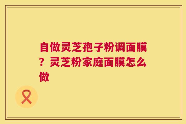 自做灵芝孢子粉调面膜?灵芝粉家庭面膜怎么做 第1张 自做灵芝孢子粉调面膜?灵芝粉家庭面膜怎么做 第1张