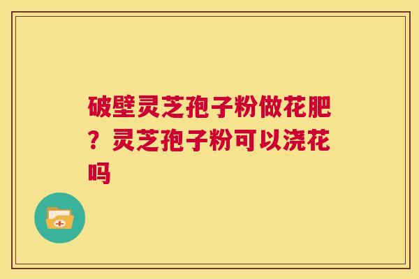 破壁灵芝孢子粉做花肥？灵芝孢子粉可以浇花吗  第1张