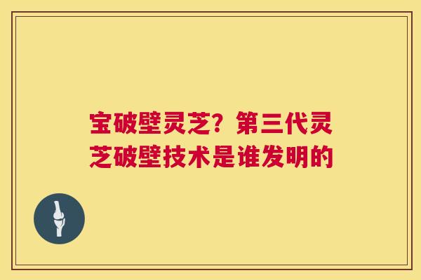 宝破壁灵芝?第三代灵芝破壁技术是谁发明的 第1张 宝破壁灵芝?第三代灵芝破壁技术是谁发明的 第1张