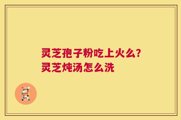 灵芝孢子粉吃上火么?灵芝炖汤怎么洗 第1张 灵芝孢子粉吃上火么?灵芝炖汤怎么洗 第1张