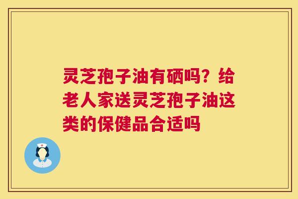 灵芝孢子油有硒吗？给老人家送灵芝孢子油这类的保健品合适吗  第1张