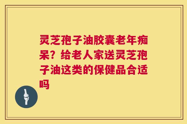 灵芝孢子油胶囊老年痴呆？给老人家送灵芝孢子油这类的保健品合适吗  第1张