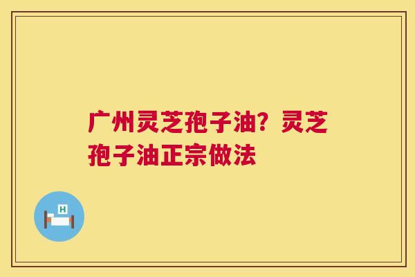 广州灵芝孢子油？灵芝孢子油正宗做法  第1张