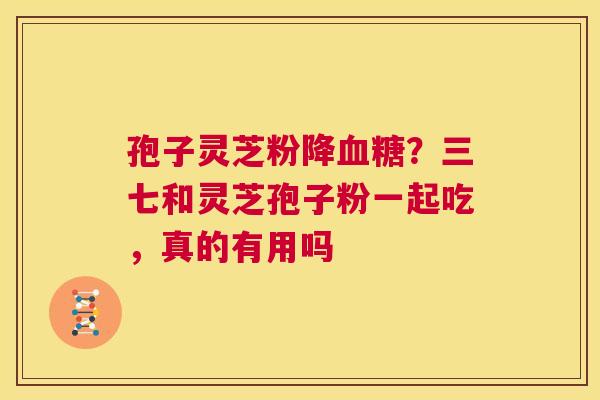 孢子灵芝粉降血糖?三七和灵芝孢子粉一起吃,真的有用吗 第1张 孢子灵芝粉降血糖?三七和灵芝孢子粉一起吃,真的有用吗 第1张