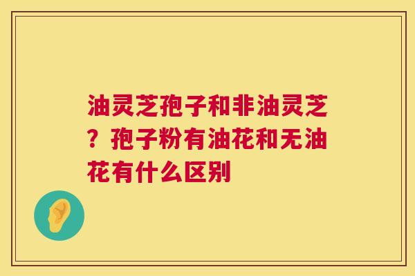 油灵芝孢子和非油灵芝?孢子粉有油花和无油花有什么区别 第1张 油灵芝孢子和非油灵芝?孢子粉有油花和无油花有什么区别 第1张
