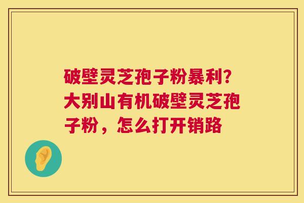 破壁灵芝孢子粉暴利?大别山有机破壁灵芝孢子粉,怎么打开销路 第1张 破壁灵芝孢子粉暴利?大别山有机破壁灵芝孢子粉,怎么打开销路 第1张
