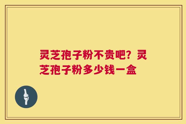 灵芝孢子粉不贵吧？灵芝孢子粉多少钱一盒  第1张