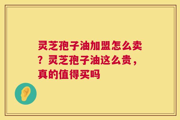 灵芝孢子油加盟怎么卖?灵芝孢子油这么贵,真的值得买吗 第1张 灵芝孢子油加盟怎么卖?灵芝孢子油这么贵,真的值得买吗 第1张