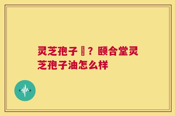 灵芝孢子沺?颐合堂灵芝孢子油怎么样 第1张 灵芝孢子沺?颐合堂灵芝孢子油怎么样 第1张