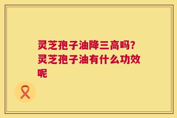 灵芝孢子油降三高吗？灵芝孢子油有什么功效呢  第1张