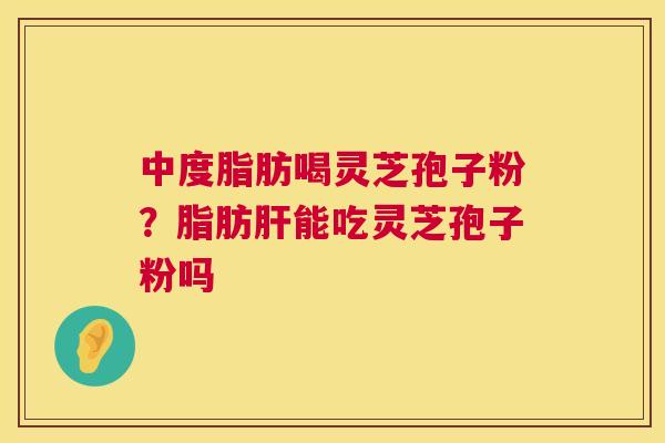 中度脂肪喝灵芝孢子粉？脂肪肝能吃灵芝孢子粉吗  第1张