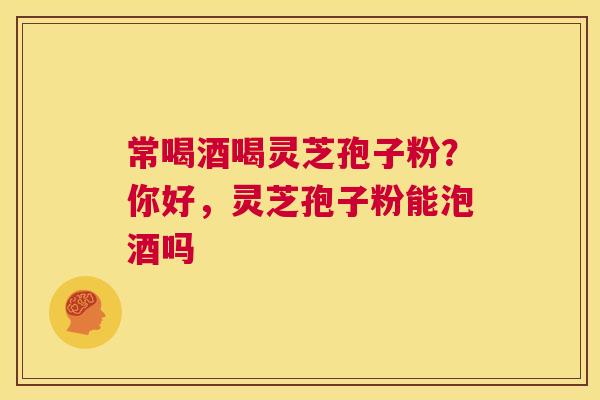 常喝酒喝灵芝孢子粉？你好，灵芝孢子粉能泡酒吗  第1张